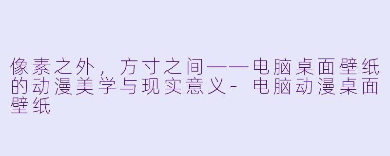 像素之外,方寸之间——电脑桌面壁纸的动漫美学与现实意义-电脑动漫桌面壁纸