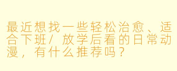 最近想找一些轻松治愈、适合下班/放学后看的日常动漫，有什么推荐吗？