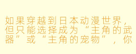 如果穿越到日本动漫世界，但只能选择成为“主角的武器”或“主角的宠物”，你会选哪个？为什么？