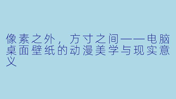 像素之外,方寸之间——电脑桌面壁纸的动漫美学与现实意义