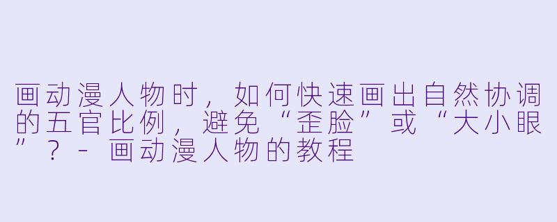 画动漫人物时，如何快速画出自然协调的五官比例，避免“歪脸”或“大小眼”？-画动漫人物的教程