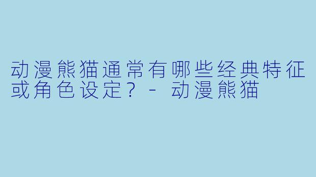 动漫熊猫通常有哪些经典特征或角色设定?-动漫熊猫