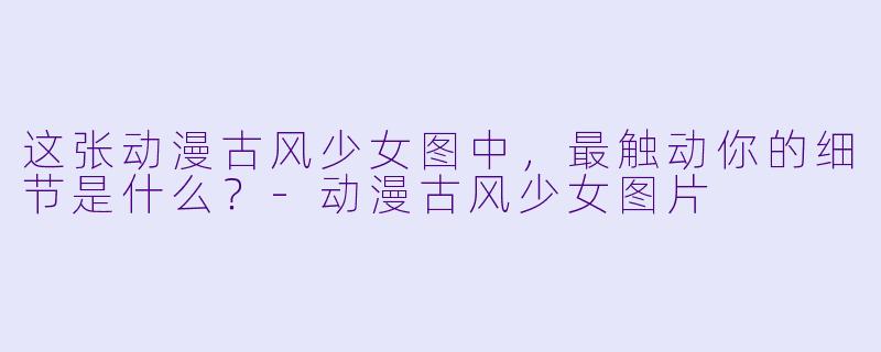 这张动漫古风少女图中，最触动你的细节是什么？