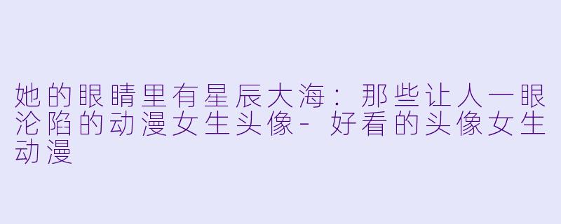 她的眼睛里有星辰大海:那些让人一眼沦陷的动漫女生头像-好看的头像女生动漫
