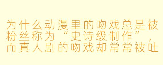 为什么动漫里的吻戏总是被粉丝称为“史诗级制作”，而真人剧的吻戏却常常被吐槽“敷衍了事”？