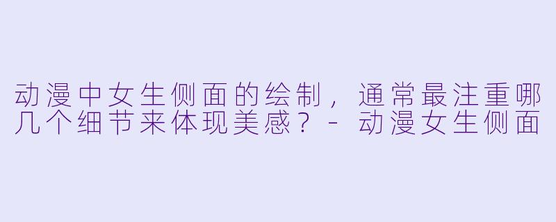 动漫中女生侧面的绘制，通常最注重哪几个细节来体现美感？-动漫女生侧面