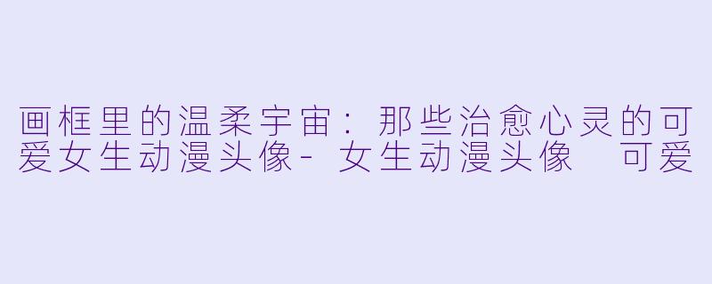 画框里的温柔宇宙：那些治愈心灵的可爱女生动漫头像-女生动漫头像 可爱