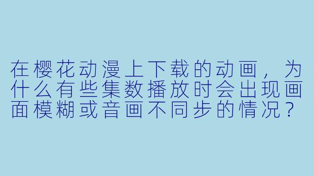 在樱花动漫上下载的动画,为什么有些集数播放时会出现画面模糊或音画不同步的情况?-樱花动漫下