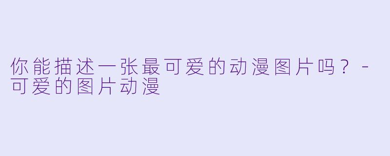 你能描述一张最可爱的动漫图片吗？-可爱的图片动漫