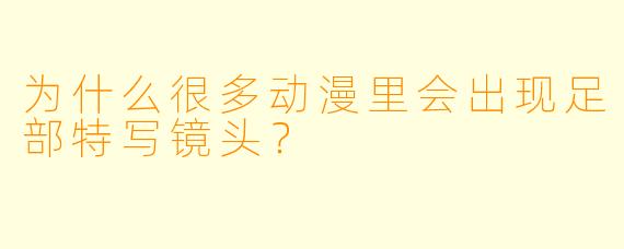 为什么很多动漫里会出现足部特写镜头？