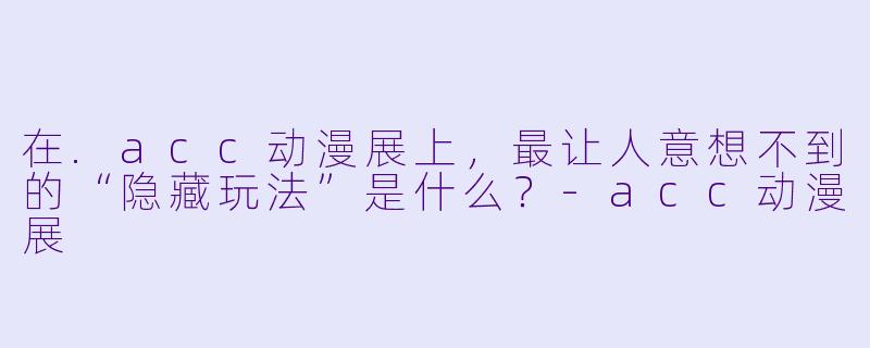 在.acc动漫展上,最让人意想不到的“隐藏玩法”是什么?-acc动漫展