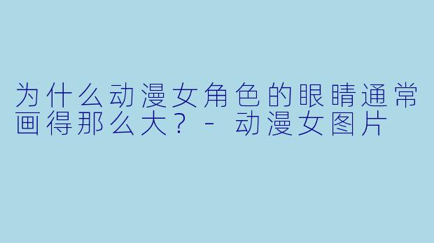 为什么动漫女角色的眼睛通常画得那么大？-动漫女图片