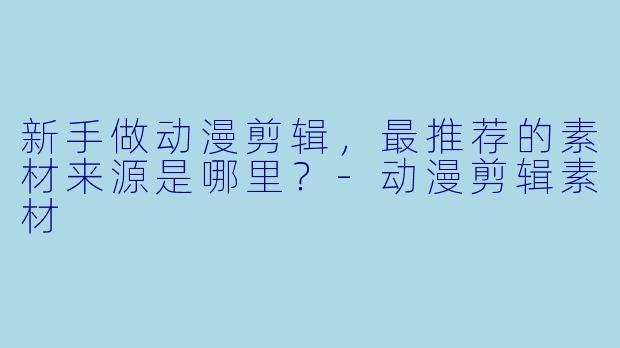 新手做动漫剪辑,最推荐的素材来源是哪里?-动漫剪辑素材