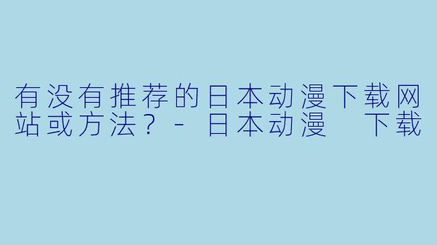有没有推荐的日本动漫下载网站或方法?-日本动漫 下载