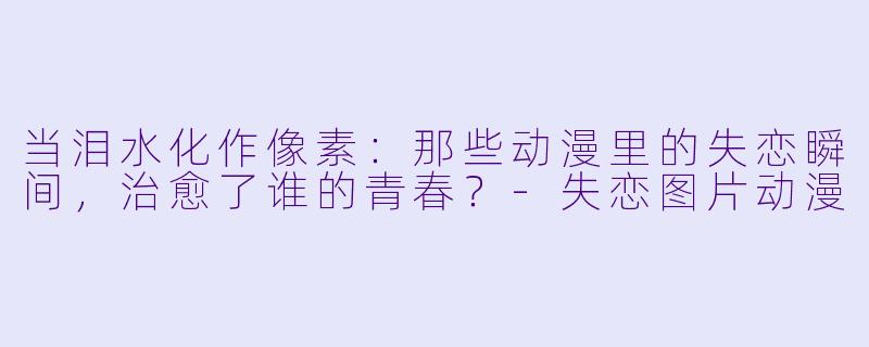 当泪水化作像素:那些动漫里的失恋瞬间,治愈了谁的青春?-失恋图片动漫