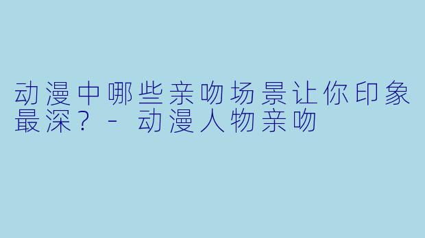 动漫中哪些亲吻场景让你印象最深？-动漫人物亲吻