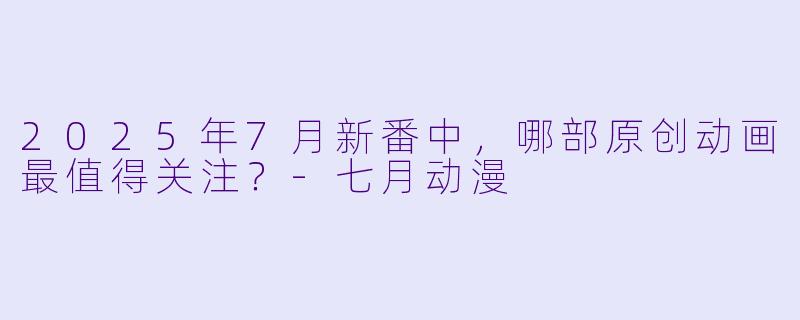 2025年7月新番中，哪部原创动画最值得关注？