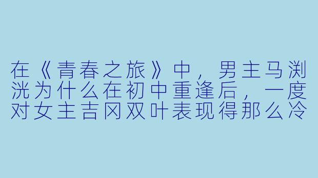 在《青春之旅》中，男主马渕洸为什么在初中重逢后，一度对女主吉冈双叶表现得那么冷淡和疏远？-动漫青春之旅
