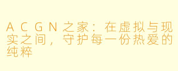 ACGN之家:在虚拟与现实之间,守护每一份热爱的纯粹