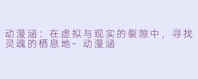 动漫涵：在虚拟与现实的裂隙中，寻找灵魂的栖息地