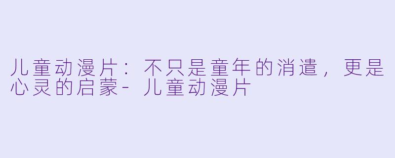 儿童动漫片:不只是童年的消遣,更是心灵的启蒙-儿童动漫片