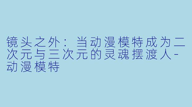 镜头之外：当动漫模特成为二次元与三次元的灵魂摆渡人-动漫模特