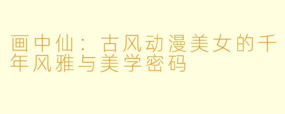 画中仙：古风动漫美女的千年风雅与美学密码