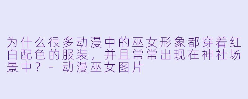 为什么很多动漫中的巫女形象都穿着红白配色的服装,并且常常出现在神社场景中?-动漫巫女图片