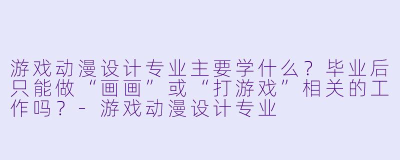 游戏动漫设计专业主要学什么?毕业后只能做“画画”或“打游戏”相关的工作吗?-游戏动漫设计专业