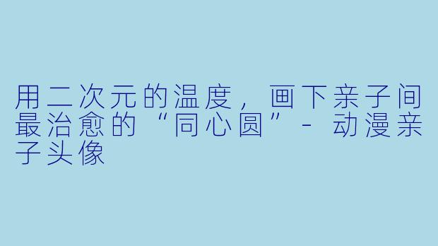 用二次元的温度,画下亲子间最治愈的“同心圆”-动漫亲子头像