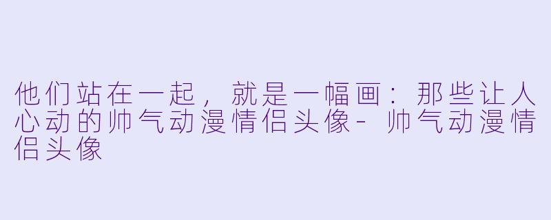 他们站在一起,就是一幅画:那些让人心动的帅气动漫情侣头像-帅气动漫情侣头像