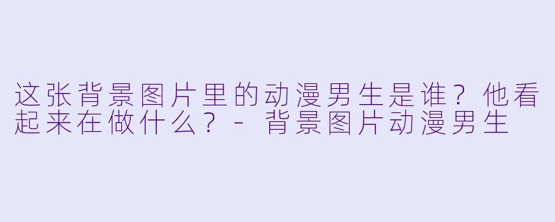 这张背景图片里的动漫男生是谁？他看起来在做什么？-背景图片动漫男生
