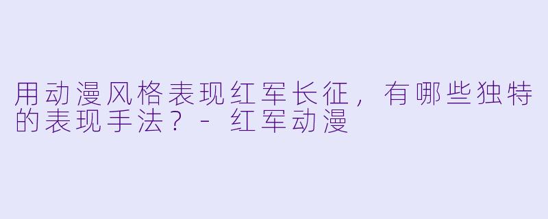 用动漫风格表现红军长征,有哪些独特的表现手法?-红军动漫