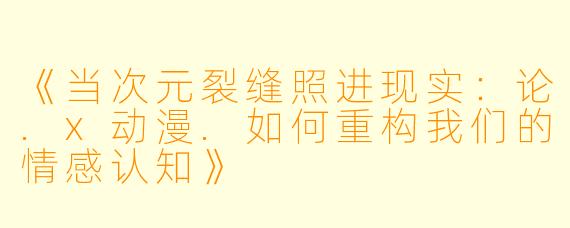 《当次元裂缝照进现实:论.x动漫.如何重构我们的情感认知》