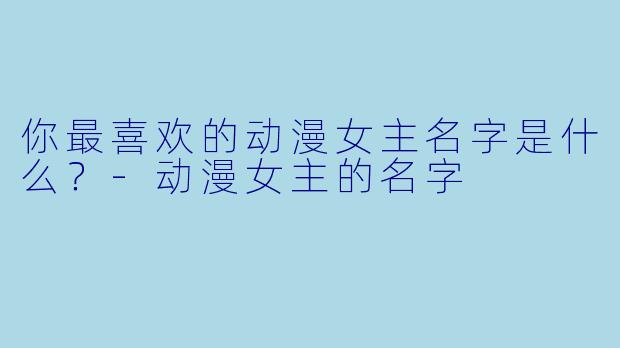 你最喜欢的动漫女主名字是什么？-动漫女主的名字