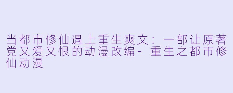 当都市修仙遇上重生爽文：一部让原著党又爱又恨的动漫改编-重生之都市修仙动漫