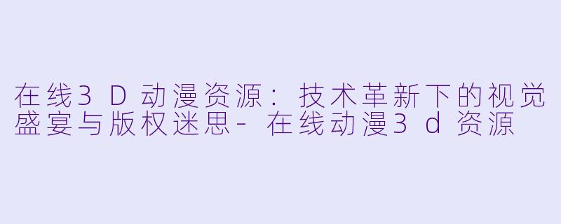 在线3D动漫资源:技术革新下的视觉盛宴与版权迷思-在线动漫3d资源