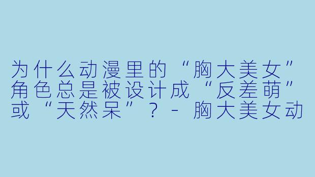 为什么动漫里的“胸大美女”角色总是被设计成“反差萌”或“天然呆”?-胸大美女动漫