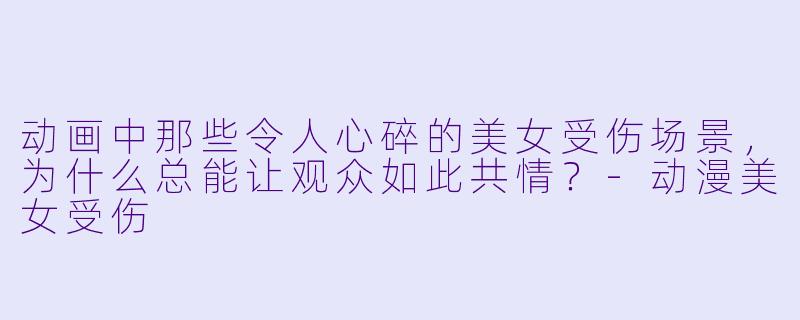 动画中那些令人心碎的美女受伤场景，为什么总能让观众如此共情？-动漫美女受伤