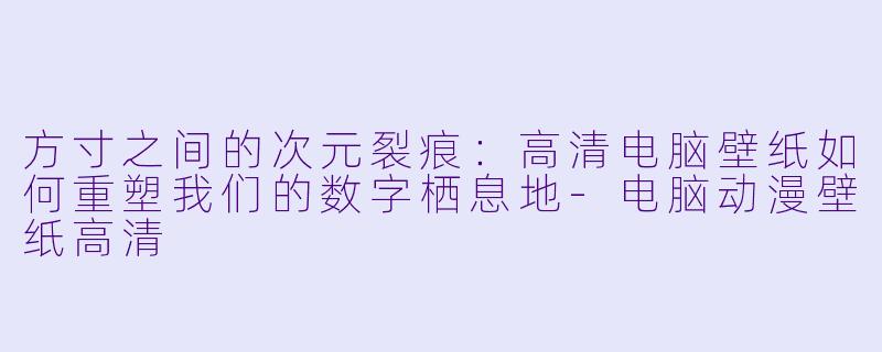 方寸之间的次元裂痕:高清电脑壁纸如何重塑我们的数字栖息地-电脑动漫壁纸高清