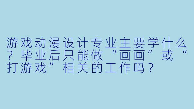 游戏动漫设计专业主要学什么?毕业后只能做“画画”或“打游戏”相关的工作吗?