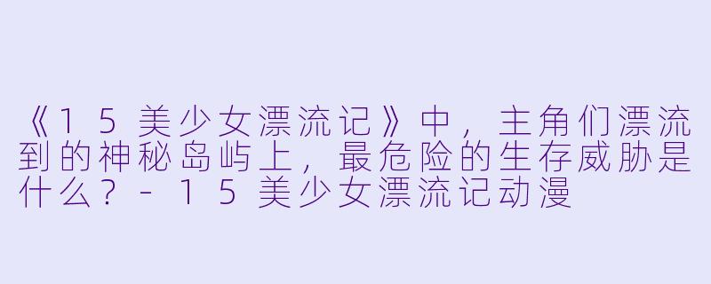 《15美少女漂流记》中，主角们漂流到的神秘岛屿上，最危险的生存威胁是什么？