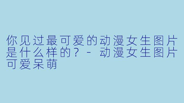 你见过最可爱的动漫女生图片是什么样的？