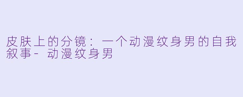 皮肤上的分镜:一个动漫纹身男的自我叙事-动漫纹身男