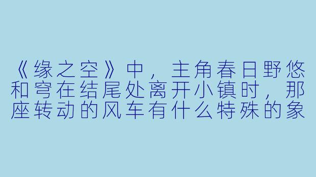 《缘之空》中,主角春日野悠和穹在结尾处离开小镇时,那座转动的风车有什么特殊的象征意义?