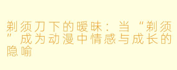剃须刀下的暧昧:当“剃须”成为动漫中情感与成长的隐喻