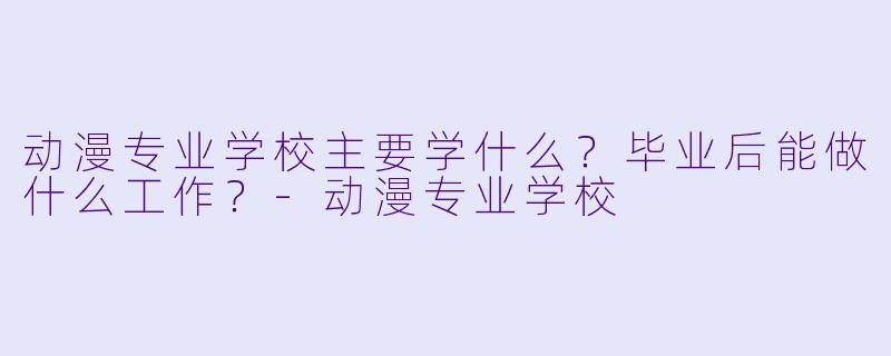 动漫专业学校主要学什么?毕业后能做什么工作?-动漫专业学校