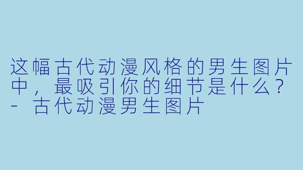 这幅古代动漫风格的男生图片中，最吸引你的细节是什么？-古代动漫男生图片