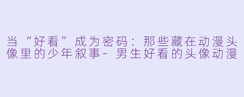 当“好看”成为密码:那些藏在动漫头像里的少年叙事-男生好看的头像动漫