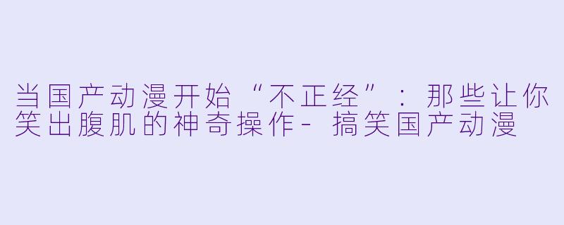 当国产动漫开始“不正经”:那些让你笑出腹肌的神奇操作-搞笑国产动漫